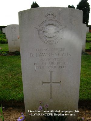LAWRENCZUK Bogand Seweryn
Cimetière Banneville-la-Campagne (14)
- 30 ans -
Né 23.10.1912 Radom
Décès 18.04.1943 Ussy (14)
R.A.F. Polish
138ème Escadron
Capitaine
Matricule P 0073
HALIFAX DT725, code NF-J
Opération SOE, tombant près de Moulins (35)
Décollage de RAF Tempsford (GB) 
Sortie frappée par les Allemands à Ussy (14)
Tout l’équipage a péri :
Aspden James Henry 29 ans
Ginter Tadeusz 23 ans
Gadomski Stefan Aleksander 24 ans
Lawrenczuk Bogdan Severyn 30 ans
Mironow Jan Kazimierz 28 ans
Ulasiuk Franciszek 24 ans
Rang VI - Carré B - Tombe 8
copyright Frania


